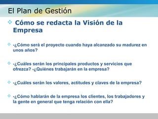 El Plan de Gestión
 Cómo se redacta la Visión de la
Empresa
 -¿Cómo será el proyecto cuando haya alcanzado su madurez en
unos años?
 -¿Cuáles serán los principales productos y servicios que
ofrezca? -¿Quiénes trabajarán en la empresa?
 -¿Cuáles serán los valores, actitudes y claves de la empresa?
 -¿Cómo hablarán de la empresa los clientes, los trabajadores y
la gente en general que tenga relación con ella?
 