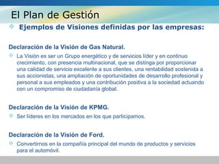 El Plan de Gestión
 Ejemplos de Visiones definidas por las empresas:
Declaración de la Visión de Gas Natural.
 La Visión es ser un Grupo energético y de servicios líder y en continuo
crecimiento, con presencia multinacional, que se distinga por proporcionar
una calidad de servicio excelente a sus clientes, una rentabilidad sostenida a
sus accionistas, una ampliación de oportunidades de desarrollo profesional y
personal a sus empleados y una contribución positiva a la sociedad actuando
con un compromiso de ciudadanía global.
Declaración de la Visión de KPMG.
 Ser líderes en los mercados en los que participamos.
Declaración de la Visión de Ford.
 Convertirnos en la compañía principal del mundo de productos y servicios
para el automóvil.
 