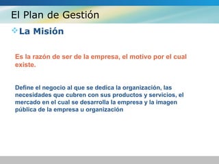 El Plan de Gestión
La Misión
Es la razón de ser de la empresa, el motivo por el cual
existe.
Define el negocio al que se dedica la organización, las
necesidades que cubren con sus productos y servicios, el
mercado en el cual se desarrolla la empresa y la imagen
pública de la empresa u organización
 