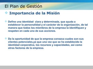 El Plan de Gestión
 Importancia de la Misión
 Define una identidad clara y determinada, que ayuda a
establecer la personalidad y el carácter de la organización, de tal
manera que todos los miembros de la empresa la identifiquen y
respeten en cada una de sus acciones.
 Da la oportunidad de que la empresa conozca cuales son sus
clientes potenciales,ya que una vez que se ha establecido la
identidad corporativa, los recursos y capacidades, asi como
otros factores de la empresa.
 