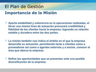El Plan de Gestión
Importancia de la Misión
 Aporta estabilidad y coherencia en la operaciones realizadas, el
llevar una misma linea de actuación provocará credibilidad y
fidelidad de los clientes hacia la empresa; logrando un relación
estable y duradera entre las dos partes.
 La misión también nos indica el ámbito en el que la empresa
desarrolla su actuación, permitiendo tanto a clientes como a
proveedores así como a agentes externos y a socios, conocer el
área que abarca la empresa.
 Define las oportunidades que se presentan ante una posible
diversificación de la empresa.
 