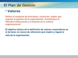 El Plan de Gestión
Valores
Define el conjunto de principios, creencias, reglas que
regulan la gestión de la organización. Constituyen la
filosofía institucional y el soporte de la cultura
organizacional
El objetivo básico de la definición de valores corporativos es
el de tener un marco de referencia que inspire y regule la
vida de la organización.
 