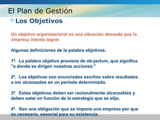 El Plan de Gestión
Los Objetivos
Un objetivo organizacional es una situación deseada que la
empresa intenta lograr.
Algunas definiciones de la palabra objetivos.
1º. La palabra objetivo proviene de ob-jactum, que significa
"a donde se dirigen nuestras acciones."
2º. Los objetivos son enunciados escritos sobre resultados
a ser alcanzados en un periodo determinado.
3º. Estos objetivos deben ser racionalmente alcanzables y
deben estar en función de la estrategia que se elija.
4º. Son una obligación que se impone una empresa por que
es necesaria, esencial para su existencia.
 