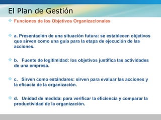 El Plan de Gestión
 Funciones de los Objetivos Organizacionales
 a. Presentación de una situación futura: se establecen objetivos
que sirven como una guía para la etapa de ejecución de las
acciones.
 b. Fuente de legitimidad: los objetivos justifica las actividades
de una empresa.
 c. Sirven como estándares: sirven para evaluar las acciones y
la eficacia de la organización.
 d. Unidad de medida: para verificar la eficiencia y comparar la
productividad de la organización.
 