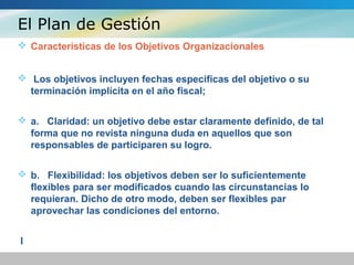 El Plan de Gestión
 Características de los Objetivos Organizacionales
 Los objetivos incluyen fechas especificas del objetivo o su
terminación implícita en el año fiscal;
 a. Claridad: un objetivo debe estar claramente definido, de tal
forma que no revista ninguna duda en aquellos que son
responsables de participaren su logro.
 b. Flexibilidad: los objetivos deben ser lo suficientemente
flexibles para ser modificados cuando las circunstancias lo
requieran. Dicho de otro modo, deben ser flexibles par
aprovechar las condiciones del entorno.
l
 