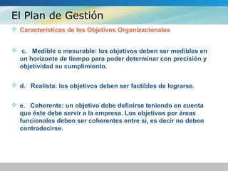 El Plan de Gestión
 Características de los Objetivos Organizacionales
 c. Medible o mesurable: los objetivos deben ser medibles en
un horizonte de tiempo para poder determinar con precisión y
objetividad su cumplimiento.
 d. Realista: los objetivos deben ser factibles de lograrse.
 e. Coherente: un objetivo debe definirse teniendo en cuenta
que éste debe servir a la empresa. Los objetivos por áreas
funcionales deben ser coherentes entre sí, es decir no deben
contradecirse.
 