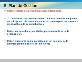 El Plan de Gestión
 Características de los Objetivos Organizacionales
 f. Motivador: los objetivos deben definirse de tal forma que se
constituyan en elemento motivador, en un reto para las personas
responsables de su cumplimiento.
 Deben ser deseables y confiables por los miembros de la
organización.
 Deben elaborarse con la participación del personal de la
empresa (administración por objetivos).
 