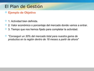 El Plan de Gestión
 Ejemplo de Objetivo
 1. Actividad bien definida.
 2. Valor económico o porcentaje del mercado donde vamos a entrar.
 3. Tiempo que nos hemos fijado para completar la actividad.
 "Conseguir un 30% del mercado total para nuestra gama de
productos en la región dentro de 18 meses a partir de ahora"
 
