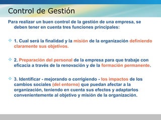 Control de Gestión
Para realizar un buen control de la gestión de una empresa, se
deben tener en cuenta tres funciones principales:
 1. Cual será la finalidad y la misión de la organización definiendo
claramente sus objetivos.
 2. Preparación del personal de la empresa para que trabaje con
eficacia a través de la renovación y de la formación permanente.
 3. Identificar - mejorando o corrigiendo - los impactos de los
cambios sociales (del entorno) que puedan afectar a la
organización, teniendo en cuenta sus efectos y adaptarlos
convenientemente al objetivo y misión de la organización.
 