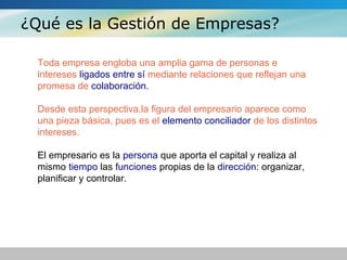 ¿Qué es la Gestión de Empresas?
Toda empresa engloba una amplia gama de personas e
intereses ligados entre sí mediante relaciones que reflejan una
promesa de colaboración.
Desde esta perspectiva,la figura del empresario aparece como
una pieza básica, pues es el elemento conciliador de los distintos
intereses.
El empresario es la persona que aporta el capital y realiza al
mismo tiempo las funciones propias de la dirección: organizar,
planificar y controlar.
 
