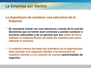 La Empresa por Dentro
La importancia de mantener una estructura de la
Empresa.
 Es necesario contar con una estructura a través de la cual las
decisiones que se tomen sean correctas y puedan conducir a
acciones adecuadas y de un gerente que sea capaz de llevar
adelante la implementación de todas las medidas para sacar
adelante la empresa.
 La relación interna de todos los miembros de la organización
debe permitir una respuesta flexible a las demandas de
nuestros clientes y a la creación de nuevas oportunidades de
negocios.
 