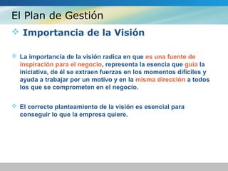 El Plan de Gestión
 Importancia de la Visión
 La importancia de la visión radica en que es una fuente de
inspiración para el negocio, representa la esencia que guía la
iniciativa, de él se extraen fuerzas en los momentos difíciles y
ayuda a trabajar por un motivo y en la misma dirección a todos
los que se comprometen en el negocio.
 El correcto planteamiento de la visión es esencial para
conseguir lo que la empresa quiere.
 