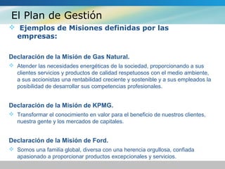 El Plan de Gestión
 Ejemplos de Misiones definidas por las
empresas:
Declaración de la Misión de Gas Natural.
 Atender las necesidades energéticas de la sociedad, proporcionando a sus
clientes servicios y productos de calidad respetuosos con el medio ambiente,
a sus accionistas una rentabilidad creciente y sostenible y a sus empleados la
posibilidad de desarrollar sus competencias profesionales.
Declaración de la Misión de KPMG.
 Transformar el conocimiento en valor para el beneficio de nuestros clientes,
nuestra gente y los mercados de capitales.
Declaración de la Misión de Ford.
 Somos una familia global, diversa con una herencia orgullosa, confiada
apasionado a proporcionar productos excepcionales y servicios.
 