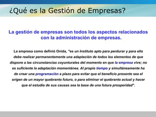 ¿Qué es la Gestión de Empresas?
La gestión de empresas son todos los aspectos relacionados
con la administración de empresas.
La empresa como definió Onida, "es un Instituto apto para perdurar y para ello
debe realizar permanentemente una adaptación de todos los elementos de que
dispone a las circunstancias coyunturales del momento en que la empresa vive; no
es suficiente la adaptación momentánea. Al propio tiempo y simultáneamente ha
de crear una programación a plazo para evitar que el beneficio presente sea el
origen de un mayor quebranto futuro, o para eliminar el quebranto actual y hacer
que el estudio de sus causas sea la base de una futura prosperidad".
 