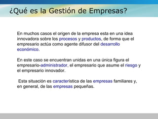 ¿Qué es la Gestión de Empresas?
En muchos casos el origen de la empresa esta en una idea
innovadora sobre los procesos y productos, de forma que el
empresario actúa como agente difusor del desarrollo
económico.
En este caso se encuentran unidas en una única figura el
empresario-administrador, el empresario que asume el riesgo y
el empresario innovador.
Esta situación es característica de las empresas familiares y,
en general, de las empresas pequeñas.
 