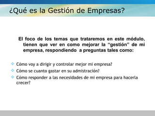 ¿Qué es la Gestión de Empresas?
El foco de los temas que trataremos en este módulo,
tienen que ver en como mejorar la “gestión” de mi
empresa, respondiendo a preguntas tales como:
 Cómo voy a dirigir y controlar mejor mi empresa?
 Cómo se cuanto gastar en su admistración?
 Cómo responder a las necesidades de mi empresa para hacerla
crecer?
 