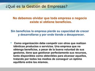 ¿Qué es la Gestión de Empresas?
No debemos olvidar que toda empresa o negocio
existe si obtiene beneficios.
Sin beneficios la empresa pierde su capacidad de crecer
y desarrollarse y por ende tiende a desaparecer.
 Como organización debe competir con otras que realizan
idénticos productos o servicios. Una empresa que no
obtenga beneficios, a pesar de la buena voluntad de sus
gestores, tiene que gestionar perfectamente sus recursos,
tanto disponibles como obtenibles para alcanzar aquellos,
tratando por todos los medios de conseguir un óptimo
equilibrio entre los mismos.
 