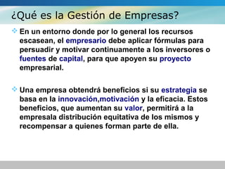 ¿Qué es la Gestión de Empresas?
 En un entorno donde por lo general los recursos
escasean, el empresario debe aplicar fórmulas para
persuadir y motivar continuamente a los inversores o
fuentes de capital, para que apoyen su proyecto
empresarial.
 Una empresa obtendrá beneficios si su estrategia se
basa en la innovación,motivación y la eficacia. Estos
beneficios, que aumentan su valor, permitirá a la
empresala distribución equitativa de los mismos y
recompensar a quienes forman parte de ella.
 