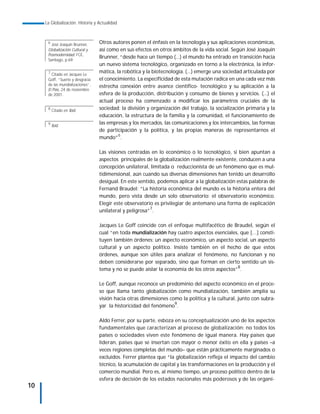 La Globalización. Historia y Actualidad



      6
        José Joaquin Brunner,     Otros autores ponen el énfasis en la tecnología y sus aplicaciones económicas,
      Globalización Cultural y    así como en sus efectos en otros ámbitos de la vida social. Según José Joaquín
      Posmodernidad; FCE,
                                  Brunner, “desde hace un tiempo (...) el mundo ha entrado en transición hacia
      Santiago, p.69
                                  un nuevo sistema tecnológico, organizado en torno a la electrónica, la infor-
      7
        Citado en Jacques Le
                                  mática, la robótica y la biotecnología. (...) emerge una sociedad articulada por
      Goff, “Suerte y desgracia   el conocimiento. La especificidad de esta mutación radica en una cada vez más
      de las mundializaciones”,   estrecha conexión entre avance científico- tecnológico y su aplicación a la
      El País, 24 de noviembre
      de 2001.                    esfera de la producción, distribución y consumo de bienes y servicios. (...) el
                                  actual proceso ha comenzado a modificar los parámetros cruciales de la
      8
          Citado en Ibid.         sociedad: la división y organización del trabajo, la socialización primaria y la
                                  educación, la estructura de la familia y la comunidad, el funcionamiento de
      9
          Ibid.
                                  las empresas y los mercados, las comunicaciones y los intercambios, las formas
                                  de participación y la política, y las propias maneras de representarnos el
                                  mundo”6.

                                  Las visiones centradas en lo económico o lo tecnológico, si bien apuntan a
                                  aspectos principales de la globalización realmente existente, conducen a una
                                  concepción unilateral, limitada o reduccionista de un fenómeno que es mul-
                                  tidimensional, aún cuando sus diversas dimensiones han tenido un desarrollo
                                  desigual. En este sentido, podemos aplicar a la globalización estas palabras de
                                  Fernand Braudel: “La historia económica del mundo es la historia entera del
                                  mundo, pero vista desde un solo observatorio: el observatorio económico.
                                  Elegir este observatorio es privilegiar de antemano una forma de explicación
                                                         7
                                  unilateral y peligrosa” .

                                  Jacques Le Goff coincide con el enfoque multifacético de Braudel, según el
                                  cual “en toda mundialización hay cuatro aspectos esenciales, que […] consti-
                                  tuyen también órdenes: un aspecto económico, un aspecto social, un aspecto
                                  cultural y un aspecto político. Insiste también en el hecho de que estos
                                  órdenes, aunque son útiles para analizar el fenómeno, no funcionan y no
                                  deben considerarse por separado, sino que forman en cierto sentido un sis-
                                  tema y no se puede aislar la economía de los otros aspectos”8.

                                  Le Goff, aunque reconoce un predominio del aspecto económico en el proce-
                                  so que llama tanto globalización como mundialización, también amplía su
                                  visión hacia otras dimensiones como la política y la cultural, junto con subra-
                                  yar la historicidad del fenómeno9.

                                  Aldo Ferrer, por su parte, esboza en su conceptualización uno de los aspectos
                                  fundamentales que caracterizan al proceso de globalización: no todos los
                                  países o sociedades viven este fenómeno de igual manera. Hay países que
                                  lideran, países que se insertan con mayor o menor éxito en ella y países –a
                                  veces regiones completas del mundo– que están prácticamente marginados o
                                  excluidos. Ferrer plantea que “la globalización refleja el impacto del cambio
                                  técnico, la acumulación de capital y las transformaciones en la producción y el
                                  comercio mundial. Pero es, al mismo tiempo, un proceso político dentro de la
                                  esfera de decisión de los estados nacionales más poderosos y de las organi-
10
 