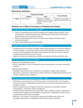 Propuesta        Antecedentes Secuencia de
didáctica        curriculares actividades                             La globalización en debate

Referencias Temáticas
                                     Programa de Estudio
                                                                                    Tema del Módulo
                           Unidad 3                        Tema
      7º Medio    El mundo actual.             Relaciones de influencia,       • Tensiones entre la cultura
                                               cooperación y conflicto entre   global y las culturas históricas.
                                               regiones y naciones: análisis
                                               de casos.

Relación con el Marco Curricular y el Programa de Estudio
 Selección de OFV vinculados con la actividad (NM4)

 5.  Conocer los grandes procesos históricos mundiales de la segunda mitad del siglo XX, como
     antecedente de la conformación del orden mundial actual, reconociendo que la sociedad
     contemporánea es fruto de procesos históricos.
 9. Valorar su propia experiencia de vida como parte de una experiencia histórica mayor,
     continental y mundial.
 10. Valorar la diversidad cultural de la humanidad.

 Selección de CMO vinculados con la actividad (NM4)

• La globalización de la economía: principales cambios experimentados en la economía mundial en
  las últimas décadas, con referencia al proceso de internacionalización de la producción y de las
  finanzas, la trasnacionalización del capital, la liberalización del comercio de bienes y servicios.
  Interdependencia económica entre las naciones.
• Relaciones de influencia, cooperación y conflicto entre regiones y naciones: análisis de casos.

 Selección de OFT vinculados con la actividad

Crecimiento y autoafirmación personal
• Interés y capacidad de conocer la realidad, de utilizar el conocimiento y seleccionar información
  relevante.
Desarrollo del pensamiento
• Habilidades comunicativas, que se vinculan con la capacidad de exponer ideas, opiniones,
  convicciones, sentimientos y experiencias de manera coherente y fundamentada, haciendo uso de
  diversas y variadas formas de expresión.

 Selección de Aprendizajes Esperados de la Unidad … (NM4)

• Profundiza su autoconocimiento y afirmación personal, a través del estudio de los principales
  procesos del mundo contemporáneo y las repercusiones de éstos sobre sus propias vivencias y las
  de adultos cercanos.
• Analiza y problematiza las principales características y procesos de la sociedad y la historia
  contemporánea, considerando visiones contrapuestas.
• Investiga utilizando distintas fuentes documentales, orales, estadísticas y gráficas, mostrando un
  manejo selectivo y riguroso de la información a la que accede, y capacidades de análisis crítico y
  de interpretación de las fuentes consultadas.
• Reflexiona, critica, debate y emite opiniones propias sobre problemas que afectan a la
  humanidad, reparando en la complejidad y difícil resolución que los caracteriza.
                                                                                                                   103
 