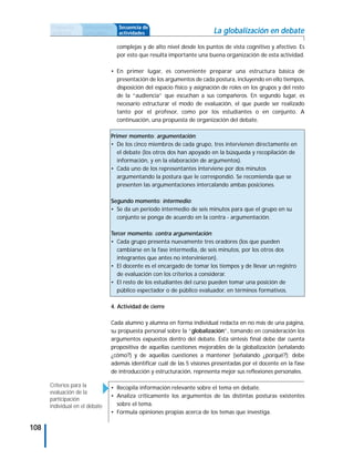 Propuesta      Antecedentes   Secuencia de
      didáctica      curriculares   actividades                            La globalización en debate
                                    complejas y de alto nivel desde los puntos de vista cognitivo y afectivo. Es
                                    por esto que resulta importante una buena organización de esta actividad.

                                • En primer lugar, es conveniente preparar una estructura básica de
                                  presentación de los argumentos de cada postura, incluyendo en ello tiempos,
                                  disposición del espacio físico y asignación de roles en los grupos y del resto
                                  de la “audiencia” que escuchan a sus compañeros. En segundo lugar, es
                                  necesario estructurar el modo de evaluación, el que puede ser realizado
                                  tanto por el profesor, como por los estudiantes o en conjunto. A
                                  continuación, una propuesta de organización del debate.

                                Primer momento: argumentación:
                                • De los cinco miembros de cada grupo, tres intervienen directamente en
                                   el debate (los otros dos han apoyado en la búsqueda y recopilación de
                                   información, y en la elaboración de argumentos).
                                • Cada uno de los representantes interviene por dos minutos
                                   argumentando la postura que le correspondió. Se recomienda que se
                                   presenten las argumentaciones intercalando ambas posiciones.

                                Segundo momento: intermedio:
                                • Se da un período intermedio de seis minutos para que el grupo en su
                                  conjunto se ponga de acuerdo en la contra - argumentación.

                                Tercer momento: contra argumentación:
                                • Cada grupo presenta nuevamente tres oradores (los que pueden
                                  cambiarse en la fase intermedia, de seis minutos, por los otros dos
                                  integrantes que antes no intervinieron).
                                • El docente es el encargado de tomar los tiempos y de llevar un registro
                                  de evaluación con los criterios a considerar.
                                • El resto de los estudiantes del curso pueden tomar una posición de
                                  público espectador o de público evaluador, en términos formativos.

                                4. Actividad de cierre

                                Cada alumno y alumna en forma individual redacta en no más de una página,
                                su propuesta personal sobre la “globalización”, tomando en consideración los
                                argumentos expuestos dentro del debate. Esta síntesis final debe dar cuenta
                                propositiva de aquellas cuestiones mejorables de la globalización (señalando
                                ¿cómo?) y de aquellas cuestiones a mantener (señalando ¿porqué?); debe
                                además identificar cuál de las 5 visiones presentadas por el docente en la fase
                                de introducción y estructuración, representa mejor sus reflexiones personales.

      Criterios para la         • Recopila información relevante sobre el tema en debate.
      evaluación de la
                                • Analiza críticamente los argumentos de las distintas posturas existentes
      participación
      individual en el debate     sobre el tema.
                                • Formula opiniones propias acerca de los temas que investiga.

108
 