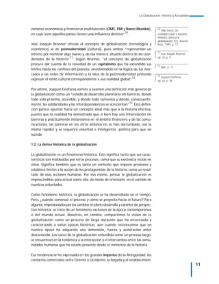 La Globalización. Historia y Actualidad



zaciones económicas y financieras multilaterales (OMC, FMI y Banco Mundial),          10
                                                                                         Aldo Ferrer, De
en cuyo seno aquellos países tienen una influencia decisiva”10.                       Cristóbal Colón a Internet;
                                                                                      América Latina y la
                                                                                      globalización, FCE, Buenos
José Joaquín Brunner vincula el concepto de globalización (tecnológica y              Aires, 1999, p. 17
económica) al de posmodernidad (cultural), pues ambos “representan un
                                                                                      11
intento por nombrar algo nuevo y, de esa manera, situarlo dentro de las coor-            José Joaquin Brunner,
                                                                                      op. cit, p. 9
denadas de la historia”11. Según Brunner, “el concepto de globalización
procura dar cuenta de la novedad de un capitalismo que ha extendido sus               12
                                                                                           Ibid., p. 11
límites hasta los confines del planeta, envolviéndolo en la lógica de los mer-
cados y las redes de información y la idea de la postmodernidad pretende              13
                                                                                         Joaquin Estefanía,
expresar el estilo cultural correspondiente a esa realidad global”12.                 op. cit, p. 28


Por último, Joaquín Estefanía somete a examen una definición más general de
la globalización como un “estado de desarrollo planetario sin barreras, donde
todo está próximo, accesible, y donde todo comunica y donde, consecuente-
                                                                13
mente, las solidaridades y las interdependencias se acrecientan” . Esta defini-
ción parece apuntar hacia un concepto ideal más que a la historia efectiva,
puesto que la realidad ha demostrado que si bien hay una interrelación sin
barreras y prácticamente instantánea en el ámbito financiero y de las comu-
nicaciones, las barreras en los otros ámbitos no se han derrumbado con la
misma rapidez y se requerirá voluntad e inteligencia política para que así
suceda.

1.2. La deriva histórica de la globalización

La globalización es un fenómeno histórico. Esto significa tanto que sus carac-
terísticas son moldeadas por otros procesos, como que su existencia incide en
éstos. Significa también que es tanto un contexto que impone presiones y
establece límites a la acción de los protagonistas de la historia, como un resul-
tado de esas acciones humanas. Por eso mismo, pensar la globalización es
imprescindible para actuar sobre ella, de modo de orientarla en el sentido de
nuestras voluntades.

Como fenómeno histórico, la globalización se ha desarrollado en el tiempo.
Pero, ¿cuándo comenzó el proceso y cómo se proyecta hacia el futuro? Para
algunos, impresionados por los cambios en pleno desarrollo y carentes de perspec-
tiva histórica, se trata de un fenómeno exclusivo de la época contemporánea
o del mundo actual. Nosotros, en cambio, compartimos la visión de la
globalización como un proceso de larga duración que ha atravesado y
caracterizado a varias épocas históricas, aún cuando reconocemos que en
nuestra época ha adquirido una dimensión, fuerza y aceleración antes
desconocida. Las raíces de la globalización entendida como un proceso largo,
se encuentran en la tendencia a la interacción y el intercambio entre las comu-
nidades humanas que ha estado presente desde el comienzo de la historia.

Esa tendencia se ha expresado en los grandes imperios de la Antigüedad, los
contactos comerciales entre Oriente y Occidente, la llegada y el establecimien-
                                                                                                                    11
 