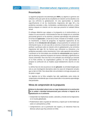Propuesta   Antecedentes    Secuencia de
      didáctica   curriculares    actividades    Diversidad cultural, migraciones y tolerancia

                             Presentación
                             La siguiente propuesta esta diseñada para NM4 y su objetivo es generar una
                             reflexión crítica por parte de los estudiantes en relación con los desafíos a los
                             que nos enfrenta la globalización. En esta oportunidad, se aborda
                             específicamente el de los movimientos migratorios del siglo XX y los
                             problemas asociados a ellos, invitándolos a problematizar primero y tomar
                             postura después en relación con los casos que presenta la realidad chilena
                             actual.

                             El enfoque didáctico que subyace a la propuesta es el constructivista y se
                             traduce en una secuencia intencionada de fases de trabajo de un contenido
                             procurando generar en los alumnos y alumnas aprendizajes más profundos.
                             En la fase de exploración, a través de un texto, incluido en el módulo, se pone
                             en movimiento, a través de preguntas, la inquietud cognoscitiva de los
                             alumnos. En la introducción del concepto, se busca ponerlos en contacto con
                             información nueva; en este caso ello se concreta a través de la exposición del
                             profesor o profesora sobre la relación entre la globalización y las corrientes
                             migratorias del siglo XX, los factores que reforzaron su relevancia y los
                             problemas asociados a éstos movimientos. Entre cada exposición del profesor
                             o profesora se ha intercalado una actividad de estructuración para ayudar a
                             que los alumnos y alumnas incorporen de manera ordenada y significativa los
                             nuevos contenidos. Para esta fase se ha utilizado una estrategia ya conocida
                             en la ficha anterior, los organizadores gráficos. En esta oportunidad se
                             propone la confección de un modelo causal debidamente descrito en esta
                             ficha.

                             La última fase de esta secuencia es la de aplicación, la actividad elegida para
                             esto es una investigación descriptiva sobre los casos de inmigración actuales
                             que se dan en Chile. Para desarrollar esta actividad se entrega una pauta con
                             los pasos a seguir.
                             Los objetivos de la ficha completa han sido explicitados como metas de
                             comprensión entendiendo que se busca desarrollar en los alumnos aprendizajes
                             más profundos.


                             Metas de comprensión de la propuesta

                                 Valoran la diversidad cultural como un rasgo fundamental en la construcción
                                 de la unidad e identidad latinoamericana para enfrentar el impacto de la
                                 globalización en el continente.

                             • Comprender las implicancias sociales, culturales y morales de las migraciones
                               en el mundo globalizado.
                             • Problematizar sobre el grado de tolerancia y respeto por la diversidad que
                               existe en Latinoamérica y Chile.
                             • Comprometerse con la promoción del respeto y la tolerancia hacia las
                               diversas culturas que hoy conviven en Chile.
112
 
