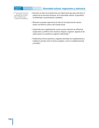 Propuesta       Antecedentes   Secuencia de
      didáctica       curriculares   actividades    Diversidad cultural, migraciones y tolerancia
      *
        Aprendizajes esperados    • Reconoce el valor de la democracia y la importancia que para ella tiene el
      planteados por la autora.      respeto de los derechos humanos, de la diversidad cultural, el pluralismo,
      No se señalan en los
                                     la solidaridad y la participación ciudadana.
      programas del MINEDUC.


                                  • Relaciona su propia experiencia de vida con la trayectoria de nuestra
                                     nación, de América Latina y del mundo actual.

                                  • Comprende que la globalización suscita nuevas relaciones de influencia,
                                     cooperación y conflicto entre naciones, bloques y regiones; algunas de las
                                     cuales ponen en cuestión las regiones tradicionales.*

                                  • Problematiza efectos positivos y negativos derivados de la globalización y
                                     establecen vínculos entre lo local y lo global; y entre la realidad nacional
                                     y mundial.*




114
 