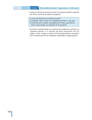 Propuesta   Antecedentes     Secuencia de
      didáctica   curriculares     actividades    Diversidad cultural, migraciones y tolerancia
                             • Luego de comentar brevemente el texto, los estudiantes podrían responder
                                 por escrito a partir de las siguientes preguntas:

                                 1. ¿Cuál es el desafío que nos plantea el autor?
                                 2. ¿Es posible, según el autor, una “globalización limpia”?, ¿por qué?
                                 3. Asumiendo que es posible una globalización limpia, ¿qué deberías
                                    hacer tú para ayudar a la realización de ese proyecto?

                             • El profesor o profesora pide a tres alumnos que compartan y comenten sus
                                 respuestas abriendo, si es necesario una breve conversación entre los
                                 grupos. La idea es lograr un primer nivel de enmarcamiento y vinculación
                                 con el tema por parte de los estudiantes, facilitando el trabajo posterior.




116
 