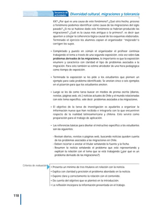Propuesta      Antecedentes    Secuencia de
      didáctica      curriculares    actividades    Diversidad cultural, migraciones y tolerancia
                                    XX? ¿Por qué es una causa de este fenómeno? ¿Qué otro hecho, proceso
                                    o fenómeno podemos identificar como causa de las migraciones del siglo
                                    pasado? ¿Si no se hubiese dado este fenómeno se habrían producido las
                                    migraciones? ¿Cuál es la causa más antigua o la primera?, es decir que
                                    apunten a cotejar la coherencia lógica-causal de los esquemas elaborados.
                                    Terminado el ejercicio los alumnos copian el organizador ”mejorado”o
                                    corrigen los suyos.

                                • Completado y puesto en común el organizador el profesor continúa
                                    trabajando el tema a través de una segunda exposición, esta vez sobre Los
                                    problemas derivados de las migraciones, lo importante es que la exposición
                                    enumere y caracterice con claridad el tipo de problemas asociados a la
                                    migración. Para esto también se estima alrededor de una hora pedagógica
                                    como tiempo de exposición.

                                • Terminada la exposición se les pide a los estudiantes que piensen un
                                    ejemplo para cada problema identificado. Se anotan cinco o seis ejemplos
                                    en el pizarrón para que los estudiantes anoten.

                                • Luego se les da como tarea buscar en medios de prensa escrita (diarios,
                                    revistas, páginas web, etc.) noticias actuales de Chile y el mundo relacionadas
                                    con este tema específico, vale decir: problemas asociados a las migraciones.

                                • El objetivo de la tarea de investigación es ayudarlos a organizar la
                                    información nueva que han recibido e integrarla con la que encuentren
                                    respecto de la realidad latinoamericana y chilena. Esto servirá como
                                    preparación para el trabajo de aplicación.

                                • Las referencias básicas para diseñar el instructivo específico a los estudiantes
                                    son las siguientes:

                                    - Revisan diarios, revistas o páginas web, buscando noticias queden cuanta
                                      de los problemas asociados a las migraciones en Chile.
                                    - Deben recortar o anotar el titular señalando la fuente y la fecha.
                                    - Resumen la noticia señalando el problema que está representando y
                                      explican la relación con el tema que se está trabajando (¿por qué es un
                                      problema derivado de las migraciones?).


      Criterios de evaluación
                                • Presenta un mínimo de tres titulares en relación con la noticia.
                                • Explica con claridad y precisión el problema abordado en la noticia.
                                • Expone clara y correctamente la relación con el contenido.
                                • Da cuenta del objetivo que se planteó en la introducción.
                                • La reflexión incorpora la información presentada en el trabajo.



118
 