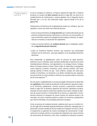 La Globalización. Historia y Actualidad



      14
        Citado en Jacques Le      to de los europeos en América, el imperio español del siglo XVI, el imperio
      Goff, op. cit.              británico y el avance del libre comercio durante el siglo XIX, así como en el
                                  establecimiento de instituciones y normas globales tras la Segunda Guerra
                                  Mundial que, a su vez, han alcanzado mayor vigencia desde el fin de la
                                  guerra fría.

                                  Analizaremos el fenómeno de la globalización desde tres enfoques, que nos
                                  ayudarán a tener una visión más cabal del proceso.

                                  • Como un proceso histórico de larga duración que se desarrolla desde que las
                                    primeras civilizaciones buscan relacionarse y comerciar con otros pueblos, el
                                    cual se intensifica a partir de la llegada de los europeos a América, su expan-
                                    sión por el mundo y el desarrollo del capitalismo;

                                  • Como un proceso histórico de mediana duración que se despliega a partir
                                    de la Segunda Revolución Industrial.

                                  • Como un fenómeno histórico reciente, que mantiene una continuidad
                                    histórica con los anteriores, pero que adquiere en la actualidad elementos
                                    distintivos.

                                  Para comprender la globalización como un proceso de larga duración,
                                  podemos recurrir a Braudel, quien ya había establecido la existencia de varias
                                  mundializaciones históricas, correspondientes a la antigua Fenicia, Cartago,
                                  Roma, la Europa cristiana, el Islam, China e India. En todas ellas se conjugarían
                                  cuatro aspectos u órdenes: económico, social, cultural y político. Este autor
                                  subraya además el hecho de que “estos órdenes, aunque son útiles para
                                  analizar el fenómeno, no funcionan y no deben considerarse por separado,
                                  sino que forman en cierto sentido un sistema y no se puede aislar la economía
                                  de los otros aspectos”14.

                                  Por otra parte, la globalización es un proceso ligado íntimamente al desarrollo
                                  del capitalismo como modo de producción intrínsecamente expansivo respec-
                                  to de territorios, poblaciones, recursos, procesos y experiencias culturales.
                                  Desde el siglo XVI, la dinámica expansiva del naciente capitalismo europeo,
                                  asociada al nuevo espíritu intelectual y político de la época, impulsó la aper-
                                  tura de nuevas fronteras. El desarrollo de la ciencia y su aplicación a la pro-
                                  ducción favoreció la conquista de nuevas fuentes de materias primas y de
                                  mercados, así como el dominio político y militar de territorios y poblaciones
                                  que fueron sometidas a las principales potencias europeas.

                                  Como un proceso de mediana duración, podemos decir que en el último ter-
                                  cio del siglo XIX la llamada Segunda Revolución Industrial, impulsada por el
                                  desarrollo a escala mundial de nuevos medios de transporte terrestre y naval,
                                  el surgimiento y expansión de nuevas tecnologías de comunicación, la apli-
                                  cación de la energía eléctrica a la producción industrial y las nuevas técnicas
                                  de conservación de alimentos, entre otros, multiplicó las relaciones económi-
12
 