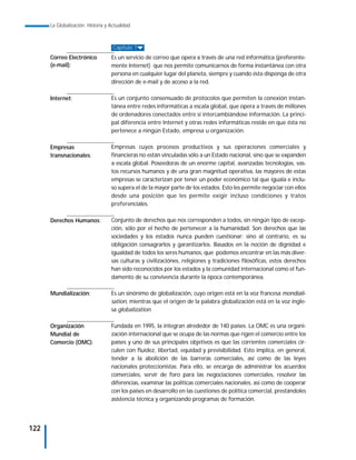 La Globalización. Historia y Actualidad



                                    Capítulo 1
      Correo Electrónico           Es un servicio de correo que opera a través de una red informática (preferente-
      (e-mail):                    mente Internet) que nos permite comunicarnos de forma instantánea con otra
                                   persona en cualquier lugar del planeta, siempre y cuando ésta disponga de otra
                                   dirección de e-mail y de acceso a la red.

      Internet:                    Es un conjunto consensuado de protocolos que permiten la conexión instan-
                                   tánea entre redes informáticas a escala global, que opera a través de millones
                                   de ordenadores conectados entre sí intercambiándose información. La princi-
                                   pal diferencia entre Internet y otras redes informáticas reside en que ésta no
                                   pertenece a ningún Estado, empresa u organización.

      Empresas                     Empresas cuyos procesos productivos y sus operaciones comerciales y
      transnacionales:             financieras no están vinculadas sólo a un Estado nacional, sino que se expanden
                                   a escala global. Poseedoras de un enorme capital, avanzadas tecnologías, vas-
                                   tos recursos humanos y de una gran magnitud operativa, las mayores de estas
                                   empresas se caracterizan por tener un poder económico tal que iguala e inclu-
                                   so supera el de la mayor parte de los estados. Esto les permite negociar con ellos
                                   desde una posición que les permite exigir incluso condiciones y tratos
                                   preferenciales.

      Derechos Humanos:            Conjunto de derechos que nos corresponden a todos, sin ningún tipo de excep-
                                   ción, sólo por el hecho de pertenecer a la humanidad. Son derechos que las
                                   sociedades y los estados nunca pueden cuestionar; sino al contrario, es su
                                   obligación consagrarlos y garantizarlos. Basados en la noción de dignidad e
                                   igualdad de todos los seres humanos, que podemos encontrar en las más diver-
                                   sas culturas y civilizaciónes, religiones y tradiciones filosóficas, estos derechos
                                   han sido reconocidos por los estados y la comunidad internacional como el fun-
                                   damento de su convivencia durante la época contemporánea.

      Mundialización:              Es un sinónimo de globalización, cuyo origen está en la voz francesa mondiali-
                                   sation, mientras que el origen de la palabra globalización está en la voz ingle-
                                   sa globalization.

      Organización                 Fundada en 1995, la integran alrededor de 140 países. La OMC es una organi-
      Mundial de                   zación internacional que se ocupa de las normas que rigen el comercio entre los
      Comercio (OMC):              países y uno de sus principales objetivos es que las corrientes comerciales cir-
                                   culen con fluidez, libertad, equidad y previsibilidad. Esto implica, en general,
                                   tender a la abolición de las barreras comerciales, así como de las leyes
                                   nacionales proteccionistas. Para ello, se encarga de administrar los acuerdos
                                   comerciales, servir de foro para las negociaciones comerciales, resolver las
                                   diferencias, examinar las políticas comerciales nacionales, así como de cooperar
                                   con los países en desarrollo en las cuestiones de política comercial, prestándoles
                                   asistencia técnica y organizando programas de formación.




122
 