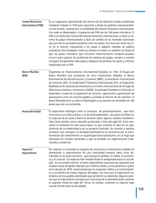 La Globalización. Historia y Actualidad



Fondo Monetario        Es un organismo especializado del sistema de las Naciones Unidas establecido
Internacional (FMI):   mediante tratado en 1945 para supervisar y dirigir las políticas macroeconómi-
                       cas del mundo, velando por la estabilidad del sistema financiero internacional.
                       Con sede en Washington, el gobierno del FMI son los 184 países miembros. El
                       FMI es la institución central del sistema monetario internacional, es decir, el sis-
                       tema de pagos internacionales y tipos de cambio de las monedas nacionales
                       que permite la actividad económica entre los países. Sus fines son evitar las cri-
                       sis en el sistema, impulsando a los países a adoptar medidas de política
                       económica bien fundadas. Como su nombre lo indica, es también un fondo al
                       que los países miembros que necesiten financiamiento temporal pueden
                       recurrir para superar los problemas de balanza de pagos, siempre y cuando
                       otorguen las garantías adecuadas y apliquen las políticas de ajuste y reforma
                       impulsadas por el FMI.

Banco Mundial          Organismo de financiamiento internacional fundado en 1944. El Grupo del
(BM):                  Banco Mundial está compuesto de cinco instituciones afiliadas: el Banco
                       Internacional de Reconstrucción y Fomento (BIRF), la Asociación Internacional
                       de Fomento (AIF), la Corporación Financiera Internacional (CFI), el Organismo
                       Multilateral de Garantía de Inversiones y el Centro Internacional de Arreglo de
                       Diferencias relativas e inversiones (CIADI). Su principal finalidad es fomentar el
                       desarrollo a través de la asignación de recursos, capacitación y generación de
                       asociaciones entre los sectores público y privado al interior de las naciones. El
                       Banco Mundial tiene su sede en Washington y sus dueños son alrededor de 184
                       países que son sus accionistas.

Postmodernidad:        Es importante distinguir entre el concepto de postmodernismo, que hace
                       referencia a un estilo artístico, y el de postmodernidad, que pone el énfasis en
                       el conjunto de lo social y llama la atención sobre algunos cambios fundamen-
                       tales tanto sociales como culturales producidos a fines del siglo XX. Éstos mar-
                       carían el comienzo de una nueva época, lo que envuelve la idea de un ago-
                       tamiento de la modernidad y de su proyecto ilustrado. De acuerdo a quienes
                       acuñaron este concepto, la sociedad postmoderna se caracteriza por la trans-
                       formación del conocimiento en la principal fuerza productiva, en un flujo que
                       sobrepasa los estados nacionales y que ha perdido sus legitimaciones tradi-
                       cionales y modernas.

Imperios/              Por imperio, se entiende un conjunto de estructuras e instituciones estables de
Imperialismo:          dominación o subordinación de una comunidad humana sobre otras dis-
                       tribuidas en un vasto territorio, que incluyen lo político, lo militar, lo económi-
                       co y lo cultural. Los imperios han existido desde la antigüedad hasta la actuali-
                       dad. En un sentido estricto, se llama Imperialismo al proceso de expansión por
                       amplias zonas del globo liderado por el Reino Unido y otras potencias a partir
                       de la década de 1870, caracterizado por la ocupación militar y el control políti-
                       co y económico de vastas regiones del globo, así como por la explotación sis-
                       temática de los pueblos dominados que perdieron su soberanía. Algunos pien-
                       san que el imperialismo concluyó con el proceso de la descolonización durante
                       la segunda mitad del siglo XX. Otros, en cambio, sostienen su vigencia bajo
                       nuevas formas hasta la actualidad.
                                                                                                                  123
 