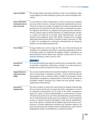 La Globalización. Historia y Actualidad



Flujos de Capital:   Este concepto alude a la circulación del dinero, la cual, en la actualidad se realiza
                     a escala global y de modo instantáneo, gracias a las nuevas tecnologías infor-
                     máticas.

ALALC (Asociación    El 18 de febrero de 1960, en Montevideo, se firmó un tratado que estableció
Latinoamericana de   una zona de libre comercio e instituyó la Asociación Latinoamericana de Libre
Libre Comercio):     Comercio con sede en esa ciudad. Sus objetivos eran eliminar gradualmente los
                     gravámenes y las restricciones de todo orden sobre la importación de produc-
                     tos originarios del territorio de cualquiera de los países suscritos, fomentar el
                     comercio regional, lograr acuerdos bilaterales y la complementación económi-
                     ca, y lograr la creación de un mercado común latinoamericano. Los países
                     tratantes fueron Argentina, Brasil, Chile, México, Paraguay, Perú y Uruguay,
                     adhiriéndose posteriormente Bolivia, Colombia, Ecuador y Venezuela. En 1980,
                     la ALALC fue secundada por la Asociación Latinoamericana de Integración
                     (ALADI), en la que también participa Cuba.

Pacto Andino:        El Grupo Andino nace el 26 de mayo de 1969, con la firma del Acuerdo de
                     Cartagena, con el propósito de promover el desarrollo equilibrado y armónico
                     de los países andinos en condiciones de equidad y facilitar su integración. Los
                     países suscriptores fueron Bolivia, Chile, Colombia, Ecuador y Perú. En 1973 se
                     incorporó Venezuela, y Chile se retiró en 1976.

                     Capítulo 2
Economía de          Es el sistema económico que supone la existencia de un mercado libre, es decir,
mercado:             no sometido a regulaciones corporativas o estatales, en el cual los precios se
                     establece de acuerdo a las leyes de la oferta y la demanda.

Organizaciones no    Son uno de los núcleos básicos de la sociedad civil global. Se trata de organiza-
Gubernamentales      ciones internacionales o nacionales orientadas a proveer diferentes tipos de
(ONG):               bienes públicos. Como su nombre lo indica, las ONGs no forman parte ni están
                     subordinadas a los gobiernos. Organizaciones sin fines de lucro, financian sus
                     actividades mediante donaciones que reciben del sector privado, estados y
                     organizaciones internacionales.

Desarrollo y         Con estos conceptos se intentó dar cuenta durante la segunda mitad del siglo
Subdesarrollo:       XX, de la enorme brecha entre los países del mundo, expresadas en una serie
                     de indicadores socioeconómicos, de los cuales el más visible corresponde al
                     ingreso per cápita. Los países subdesarrollados se caracterizan por el predo-
                     minio del sector primario con una mínima industrialización y escasa infraestruc-
                     tura, la mala alimentación de gran parte de su población, la menor esperanza
                     de vida, un elevado crecimiento demográfico y altas tasas de analfabetismo,
                     entre otros. Además, el subdesarrollo de amplias regiones del mundo se carac-
                     teriza por la estrecha dependencia económica que mantienen respecto a los
                     países más avanzados y los elevados niveles de endeudamiento, junto a fuertes
                     desigualdades sociales e inestabilidad de sus regímenes políticos.


                                                                                                                 125
 