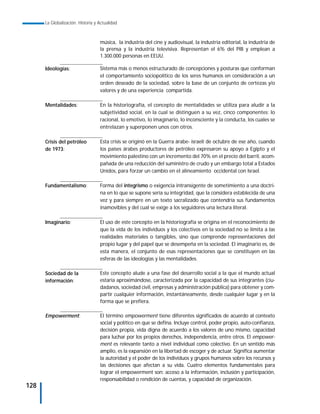 La Globalización. Historia y Actualidad



                                   música, la industria del cine y audiovisual, la industria editorial, la industria de
                                   la prensa y la industria televisiva. Representan el 6% del PIB y emplean a
                                   1.300.000 personas en EEUU.

      Ideologías:                  Sistema más o menos estructurado de concepciones y posturas que conforman
                                   el comportamiento sociopolítico de los seres humanos en consideración a un
                                   orden deseado de la sociedad, sobre la base de un conjunto de certezas y/o
                                   valores y de una experiencia compartida.

      Mentalidades:                En la historiografía, el concepto de mentalidades se utiliza para aludir a la
                                   subjetividad social, en la cual se distinguen a su vez, cinco componentes: lo
                                   racional, lo emotivo, lo imaginario, lo inconsciente y la conducta, los cuales se
                                   entrelazan y superponen unos con otros.

      Crisis del petróleo          Esta crisis se originó en la Guerra árabe- israelí de octubre de ese año, cuando
      de 1973:                     los países árabes productores de petróleo expresaron su apoyo a Egipto y el
                                   movimiento palestino con un incremento del 70% en el precio del barril, acom-
                                   pañada de una reducción del suministro de crudo y un embargo total a Estados
                                   Unidos, para forzar un cambio en el alineamiento occidental con Israel.

      Fundamentalismo:             Forma del integrismo o exigencia intransigente de sometimiento a una doctri-
                                   na en lo que se supone sería su integridad, que la considera establecida de una
                                   vez y para siempre en un texto sacralizado que contendría sus fundamentos
                                   inamovibles y del cual se exige a los seguidores una lectura literal.

      Imaginario:                  El uso de este concepto en la historiografía se origina en el reconocimiento de
                                   que la vida de los individuos y los colectivos en la sociedad no se limita a las
                                   realidades materiales o tangibles, sino que comprende representaciones del
                                   propio lugar y del papel que se desempeña en la sociedad. El imaginario es, de
                                   esta manera, el conjunto de esas representaciones que se constituyen en las
                                   esferas de las ideologías y las mentalidades.

      Sociedad de la               Este concepto alude a una fase del desarrollo social a la que el mundo actual
      información:                 estaría aproximándose, caracterizada por la capacidad de sus integrantes (ciu-
                                   dadanos, sociedad civil, empresas y administración pública) para obtener y com-
                                   partir cualquier información, instantáneamente, desde cualquier lugar y en la
                                   forma que se prefiera.

      Empowerment:                 El término empowerment tiene diferentes significados de acuerdo al contexto
                                   social y político en que se defina. Incluye control, poder propio, auto-confianza,
                                   decisión propia, vida digna de acuerdo a los valores de uno mismo, capacidad
                                   para luchar por los propios derechos, independencia, entre otros. El empower-
                                   ment es relevante tanto a nivel individual como colectivo. En un sentido más
                                   amplio, es la expansión en la libertad de escoger y de actuar. Significa aumentar
                                   la autoridad y el poder de los individuos y grupos humanos sobre los recursos y
                                   las decisiones que afectan a su vida. Cuatro elementos fundamentales para
                                   lograr el empowerment son: acceso a la información, inclusión y participación,
                                   responsabilidad o rendición de cuentas, y capacidad de organización.
128
 
