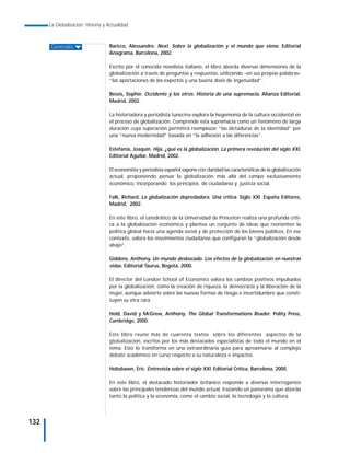 La Globalización. Historia y Actualidad



      Generales                    Baricco, Alessandro. Next. Sobre la globalización y el mundo que viene. Editorial
                                   Anagrama, Barcelona, 2002.

                                   Escrito por el conocido novelista italiano, el libro aborda diversas dimensiones de la
                                   globalización a través de preguntas y respuestas, utilizando –en sus propias palabras–
                                   “las aportaciones de los expertos y una buena dosis de ingenuidad”.

                                   Bessis, Sophie. Occidente y los otros. Historia de una supremacía. Alianza Editorial,
                                   Madrid, 2002.

                                   La historiadora y periodista tunecina explora la hegemonía de la cultura occidental en
                                   el proceso de globalización. Comprende esta supremacía como un fenómeno de larga
                                   duración cuya superación permitirá reemplazar “las dictaduras de la identidad” por
                                   una “nueva modernidad” basada en “la adhesión a las diferencias”.

                                   Estefanía, Joaquín. Hija, ¿qué es la globalización. La primera revolución del siglo XXI.
                                   Editorial Aguilar, Madrid, 2002.

                                   El economista y periodista español expone con claridad las características de la globalización
                                   actual, proponiendo pensar la globalización más allá del campo exclusivamente
                                   económico, incorporando los principios de ciudadanía y justicia social.

                                   Falk, Richard. La globalización depredadora. Una crítica. Siglo XXI. España Editores,
                                   Madrid, 2002.

                                   En este libro, el catedrático de la Universidad de Princeton realiza una profunda críti-
                                   ca a la globalización económica y plantea un conjunto de ideas que reorienten la
                                   política global hacia una agenda social y de protección de los bienes públicos. En ese
                                   contexto, valora los movimientos ciudadanos que configuran la “globalización desde
                                   abajo”.

                                   Giddens, Anthony. Un mundo desbocado. Los efectos de la globalización en nuestras
                                   vidas. Editorial Taurus, Bogotá, 2000.

                                   El director del London School of Economics valora los cambios positivos impulsados
                                   por la globalización, como la creación de riqueza, la democracia y la liberación de la
                                   mujer, aunque advierte sobre las nuevas formas de riesgo e incertidumbre que consti-
                                   tuyen su otra cara.

                                   Held, David y McGrew, Anthony. The Global Transformations Reader. Polity Press,
                                   Cambridge, 2000.

                                   Este libro reune más de cuarenta textos sobre los diferentes aspectos de la
                                   globalización, escritos por los más destacados especialistas de todo el mundo en el
                                   tema. Esto lo transforma en una extraordinaria guía para aproximarse al complejo
                                   debate académico en curso respecto a su naturaleza e impactos.

                                   Hobsbawn, Eric. Entrevista sobre el siglo XXI. Editorial Crítica, Barcelona, 2000.

                                   En este libro, el destacado historiador británico responde a diversas interrogantes
                                   sobre las principales tendencias del mundo actual, trazando un panorama que aborda
                                   tanto la política y la economía, como el cambio social, la tecnología y la cultura.




132
 