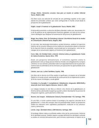 La Globalización. Historia y Actualidad



             Ortega, Andrés. Horizontes cercanos: Guía para un mundo en cambio. Editorial
             Taurus, Madrid, 2000.

             Este libro reune una selección de artículos de este politólogo español, en los cuales
             aborda los profundos cambios que están configurando el mundo actual desde la
             perspectiva de la globalización.

             Stiglitz, Joseph. El malestar en la globalización, Taurus, Madrid, 2002.

             El destacado economista, ex directivo del Banco Mundial, realiza una descarnada críti-
             ca de las políticas de las organizaciones financieras globales, así como de las concep-
             ciones ideológicas que bloquean la humanización del proceso de globalización.


Capítulo 1   Briggs, Asa y Burke, Peter. De Gutenberg a Internet. Una Historia Social de los medios
             de comunicación. Editorial Taurus, Bogotá, 2002.

             En esta obra, dos destacados historiadores sociales británicos, analizan la trayectoria
             histórica de la creciente influencia de los medios de comunicación desde la invención
             de la imprenta hasta la actualidad, caracterizada por la convergencia entre las tec-
             nologías de la comunicación digital y el fenómeno de la globalización.

             Ferrer, Aldo. De Cristóbal Colón a Internet: América Latina y la globalización. Fondo
             de Cultura Económica, Buenos Aires, 1999.

             Desde una perspectiva latinoamericana, el economista argentino analiza la
             globalización como un largo proceso histórico iniciado con la llegada de los europeos
             a América. En ese contexto, profundiza sobre la incapacidad histórica de los países lati-
             noamericanos de defenderse de las amenazas y de aprovechar las oportunidades de la
             globalización.

Capítulo 2   Cebrián, Juan Luis. La Red. Santillana, España, 1998.

             Este libro del ex director de El País analiza el significado y el impacto de la Sociedad
             Digital en el mundo actual, examinando las consecuencias de la implantación acelera-
             da de las nuevas tecnologías a escala global.

             Fernández, A y Gaveglio, S. (compiladores). Globalización, integración, MERCOSUR y
             desarrollo local. Homo Sapiens Ediciones, Santa Fe, 2000.

             Los trabajos incluidos en este libro se refieren a los efectos de la globalización en
             América del Sur, planteando el papel que pueden y deben desempeñar los procesos de
             integración regional, y particularmente el Mercosur.

Capítulo 3   Brunner, José Joaquín. Globalización Cultural y Posmodernidad. FCE, Santiago, 1998.

             En este libro, el autor examina desde la sociología y los aspectos culturales de la
             globalización, a través del concepto clave de posmodernidad. Desde esa perspectiva
             analiza las relaciones entre capitalismo posindustrial, revolución en las comunica-
             ciones y democracia.

             Larraín, Jorge. Identidad chilena. LOM Ediciones, Santiago, 2001.

             El sociólogo chileno realiza un profundo análisis crítico de las construcciones históricas
             de la identidad nacional. También expone su propia definición de identidad y extiende
             su análisis al contexto latinoamericano, para terminar examinando el impacto de la
                                                                                                            133
 