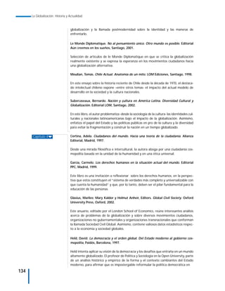 La Globalización. Historia y Actualidad



                                   globalización y la llamada postmodernidad sobre la identidad y las maneras de
                                   enfrentarlo.

                                   Le Monde Diplomatique. No al pensamiento único. Otro mundo es posible. Editorial
                                   Aún creemos en los sueños, Santiago, 2001.

                                   Selección de artículos de le Monde Diplomatique en que se critica la globalización
                                   realmente existente y se expresa la esperanza en los movimientos ciudadanos hacia
                                   una globalización alternativa.

                                   Moulian, Tomás. Chile Actual. Anatomía de un mito. LOM Ediciones, Santiago, 1998.

                                   En este ensayo sobre la historia reciente de Chile desde la década de 1970, el destaca-
                                   do intelectual chileno expone –entre otros temas- el impacto del actual modelo de
                                   desarrollo en la sociedad y la cultura nacionales.

                                   Subercaseaux, Bernardo. Nación y çultura en América Latina. Diversidad Cultural y
                                   Globalización. Editorial LOM, Santiago, 2002.

                                   En este libro, el autor problematiza -desde la sociología de la cultura- las identidades cul-
                                   turales y nacionales latinoamericanas bajo el impacto de la globalización. Asimismo,
                                   enfatiza el papel del Estado y las políticas públicas en pro de la cultura y la diversidad
                                   para evitar la fragmentación y construir la nación en un tiempo globalizado.

      Capítulo 4                   Cortina, Adela. Ciudadanos del mundo. Hacia una teoría de la ciudadanía. Alianza
                                   Editorial, Madrid, 1997.

                                   Desde una mirada filosófica e intercultural, la autora aboga por una ciudadanía cos-
                                   mopolita basada en la unidad de la humanidad y en una ética universal.

                                   García, Carmelo. Los derechos humanos en la situación actual del mundo. Editorial
                                   PPC, Madrid, 1999.

                                   Este libro es una invitación a reflexionar sobre los derechos humanos, en la perspec-
                                   tiva que estos constituyen el “sistema de verdades más completo y universalizable con
                                   que cuenta la humanidad” y que, por lo tanto, deben ser el pilar fundamental para la
                                   educación de las personas.

                                   Glasius, Marlies; Mary Kaldor y Helmut Anheir, Editors. Global Civil Society. Oxford
                                   University Press, Oxford, 2002.

                                   Este anuario, editado por el London School of Economics, reúne interesantes análisis
                                   acerca de problemas de la globalización y sobre diversos movimientos ciudadanos,
                                   organizaciones no gubernamentales y organizaciones transnacionales que conforman
                                   la llamada Sociedad Civil Global. Asimismo, contiene valiosos datos estadísticos respec-
                                   to a la economía y sociedad globales.

                                   Held, David. La democracia y el orden global. Del Estado moderno al gobierno cos-
                                   mopolita, Paidós, Barcelona, 1997.

                                   Held intenta aplicar su visión de la democracia y los desafíos que entraña en un mundo
                                   altamente globalizado. El profesor de Política y Sociología en la Open University, parte
                                   de un análisis histórico y empírico de la forma y el contexto cambiantes del Estado
                                   moderno, para afirmar que es impostergable reformular la política democrática en

134
 