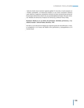 La Globalización. Historia y Actualidad



 todos los niveles: local, nacional, regional y global. En esta obra, el autor propone un
“modelo cosmopolita” de democracia basado en una nueva concepción sistémica
cuyas valientes y sugestivas conclusiones sentarán las bases necesarias para preservar
los principios democráticos dentro de una sociedad global de Estados. Del autor desta-
can: Modelos de democracia, Prospects for Democracy y Political Theory Today.

Nussbaum, Martha et al. Los límites del patriotismo. Identidad, pertenencia y “ciu-
dadanía mundial”. Editorial Paidós, Barcelona, 1999.

Este libro es una selección de trabajos que expresan puntos de vista diferentes -e inclu-
so antagónicos- en el marco del debate entre patriotismo y cosmopolitismo en el
mundo actual.




                                                                                              135
 