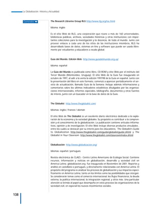 La Globalización. Historia y Actualidad



      Generales                    The Research Libraries Group RLG http://www.rlg.org/toc.html

                                   Idioma: inglés

                                   Es el sitio Web de RLG, una corporación que reúne a más de 160 universidades,
                                   bibliotecas públicas, archivos, sociedades históricas y otras instituciones con impor-
                                   tantes colecciones para la investigación y la docencia, de todo el mundo. Junto con
                                   proveer enlaces a cada uno de los sitios de las instituciones miembros, RLG ha
                                   desarrollado bases de datos, sistemas on line y software que puede ser usado libre-
                                   mente por estudiantes y educadores a escala global.



                                   Guía del Mundo. Edición Web http://www.guiadelmundo.org.uy/

                                   Idioma: español

                                   La Guía del Mundo es publicada como libro, CD ROM y sitio Web por el instituto del
                                   Tercer Mundo (Montevideo, Uruguay). El sitio Web de la Guía fue inaugurado en
                                   octubre de 1997, al salir a la venta la edición 1997/98 de la Guía en español. Junto con
                                   la presentación del libro en este formato, comenzó a aparecer periódicamente el ser-
                                   vicio de actualización, llamado Guía de la Semana. Incluye además informaciones y
                                   comentarios sobre los últimos indicadores estadísticos divulgados por las organiza-
                                   ciones internacionales, informes especiales, bibliografía, documentos y otras fuentes
                                   de interés, junto con un buscador en la base de datos de la Guía.



                                   The Globalist http://www.theglobalist.com/

                                   Idiomas: inglés / francés / alemán

                                   El sitio Web de The Globalist es un excelente diario electrónico dedicado a la explo-
                                   ración de la economía y la sociedad globales. Su propósito es contribuir a la compren-
                                   sión y el conocimiento de la globalización. La publicación contiene artículos informa-
                                   tivos, opinión y de investigación. El sitio Web incluye diversos productos vinculados ,
                                   entre los cuales se destacan por su interés para los educadores, The Globalist’s Guide
                                   to Globalization http://www.theglobalist.com/guide/globalistguide.shtml y The
                                   Globalist in Your Classroom http://www.theglobalist.com/classroom/index.shtml



                                   Globalización http://www.globalizacion.org/

                                   Idiomas: español / portugués

                                   Revista electrónica de CLAES - Centro Latino Americano de Ecología Social. Contiene
                                   recursos, información y noticias en globalización, desarrollo y sociedad civil en
                                   América Latina. globalizacion.org fue inaugurada en Noviembre de 2001. Reportes y
                                   análisis en castellano o portugués, y directamente relacionadas con América Latina. El
                                   propósito del programa es analizar los procesos de globalización y sus impactos especí-
                                   ficamente en América Latina, tanto en los límites como las posibilidades que otorgan.
                                   Se considerarán temas como el comercio internacional, los flujos financieros, la deuda
                                   externa, la política internacional, la integración regional, y otros más. Una particular
                                   atención se brinda al papel que desempeña en estos procesos las organizaciones de la
                                   sociedad civil, en especial los nuevos movimientos sociales.


138
 