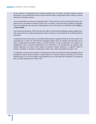 La Globalización. Historia y Actualidad



     En ese contexto, la integración de la economía mundial tuvo un carácter más bien regional y parcial,
     abriéndose a una variedad de fórmulas: aranceles diferenciados, asociaciones de libre comercio, uniones
     aduaneras, mercados comunes.

     Una vez superados los efectos de la Segunda Guerra, Chile mantuvo una fuerte aspiración hacia la inte-
     gración de las economías de América Latina. Esto se realizó a través del avance gradual y progresivo
     hacia una integración que comenzó a materializarse en los años sesenta, en iniciativas como la ALALC y
     el Pacto Andino.

     Entre fines de la década de 1940 y fines de la de 1980, la confrontación ideológica y política global cono-
     cida como guerra fría, incidió poderosamente sobre las formas y la intensidad de los conflictos políticos
     nacionales.

     La polarización que atravesaría a la sociedad chilena desde la segunda mitad de los años sesenta, fue
     acicateada por el clima de confrontación ideológica global entre los bloques internacionales de la
     época, encabezados por Estados Unidos y la Unión Soviética, la cual se expresaba en la región en el
     antagonismo entre la potencia hegemónica en el hemisferio y los movimientos de izquierda que
     habían adquirido una mayor fuerza desde la revolución cubana. Asimismo, el régimen militar se
     instaló y consolidó en el poder considerando a Chile como campo de batalla de la guerra fría.

     Y, finalmente, el proceso de transición a la democracia en Chile y las transformaciones ideológicas de sus
     protagonistas que lo hicieron posible, se desarrollaron en el contexto histórico marcado por el fin de la
     llamada guerra fría a nivel mundial y particularmente por el derrumbe del comunismo en Europa del
     Este y la Unión Soviética entre 1989 y 1991.




16
 