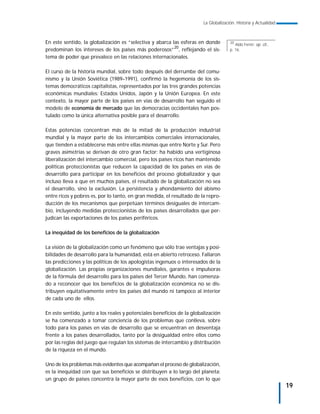 La Globalización. Historia y Actualidad



En este sentido, la globalización es “selectiva y abarca las esferas en donde         20
                                                                                         Aldo Ferrer: op. cit.,
predominan los intereses de los países más poderosos”20, reflejando el sis-           p. 16.
tema de poder que prevalece en las relaciones internacionales.

El curso de la historia mundial, sobre todo después del derrumbe del comu-
nismo y la Unión Soviética (1989–1991), confirmó la hegemonía de los sis-
temas democráticos capitalistas, representados por las tres grandes potencias
económicas mundiales: Estados Unidos, Japón y la Unión Europea. En este
contexto, la mayor parte de los países en vías de desarrollo han seguido el
modelo de economía de mercado que las democracias occidentales han pos-
tulado como la única alternativa posible para el desarrollo.

Estas potencias concentran más de la mitad de la producción industrial
mundial y la mayor parte de los intercambios comerciales internacionales,
que tienden a establecerse más entre ellas mismas que entre Norte y Sur. Pero
graves asimetrías se derivan de otro gran factor: ha habido una vertiginosa
liberalización del intercambio comercial, pero los países ricos han mantenido
políticas proteccionistas que reducen la capacidad de los países en vías de
desarrollo para participar en los beneficios del proceso globalizador y que
incluso lleva a que en muchos países, el resultado de la globalización no sea
el desarrollo, sino la exclusión. La persistencia y ahondamiento del abismo
entre ricos y pobres es, por lo tanto, en gran medida, el resultado de la repro-
ducción de los mecanismos que perpetúan términos desiguales de intercam-
bio, incluyendo medidas proteccionistas de los países desarrollados que per-
judican las exportaciones de los países periféricos.

La inequidad de los beneficios de la globalización

La visión de la globalización como un fenómeno que sólo trae ventajas y posi-
bilidades de desarrollo para la humanidad, está en abierto retroceso. Fallaron
las predicciones y las políticas de los apologistas ingenuos o interesados de la
globalización. Las propias organizaciones mundiales, garantes e impulsoras
de la fórmula del desarrollo para los países del Tercer Mundo, han comenza-
do a reconocer que los beneficios de la globalización económica no se dis-
tribuyen equitativamente entre los países del mundo ni tampoco al interior
de cada uno de ellos.

En este sentido, junto a los reales y potenciales beneficios de la globalización
se ha comenzado a tomar conciencia de los problemas que conlleva, sobre
todo para los países en vías de desarrollo que se encuentran en desventaja
frente a los países desarrollados, tanto por la desigualdad entre ellos como
por las reglas del juego que regulan los sistemas de intercambio y distribución
de la riqueza en el mundo.

Uno de los problemas más evidentes que acompañan el proceso de globalización,
es la inequidad con que sus beneficios se distribuyen a lo largo del planeta:
un grupo de países concentra la mayor parte de esos beneficios, con lo que
                                                                                                                  19
 