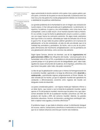 La Globalización. Historia y Actualidad



      21
         Citado en Estefanía:      sigue aumentando la brecha existente entre países ricos y países pobres; por
      op. cit., p. 74.             otra parte, al interior de los países en vías de desarrollo, la distancia entre los
                                   más ricos y los más pobres ha crecido peligrosamente debido a la inexistencia
      22
                                   o debilidad de las políticas redistributivas.
          En Programa Laboral de
      Desarrollo, Perú,
      www. plades.org.pe/          Los grandes problemas de la humanidad no son en ningún caso exclusivos de
      circulos/sesiones/lectura_
      6ideas_falsas_sesion4.htm
                                   nuestra época, ni han sido generados por la globalización. La dominación, la
                                   injusticia, la pobreza, la guerra y las enfermedades, entre otras lacras, han
                                   acompañado –como su lado oscuro- al ser humano durante toda su historia.
                                   En ese sentido, lo que ha hecho la globalización actual es acelerar y eviden-
                                   ciar con mayor fuerza los contrastes existentes. De algún modo, podríamos
                                   decir que frente a la creencia –difundida por todas las latitudes tras el fin de
                                   la guerra fría- de que todos los países saldrían ganadores con el proceso de
                                   globalización, se ha ido constatando –al cabo de sólo una década- que en la
                                   realidad hay vencedores y perdedores. De hecho, esta es una de las princi-
                                   pales afirmaciones del movimiento antiglobalización o de los partidarios de
                                   una globalización alternativa, como veremos más adelante.

                                   Según Ignasi Carreras, director de Intermón, una de las organizaciones no
                                   gubernamentales (ONGs) más influyentes del mundo, “una buena parte de la
                                   humanidad, entre el 50 y el 75%, es perdedora en este proceso de globalización,
                                   y pierde porque en sí ya genera una serie de desigualdades; pero, sobre todo,
                                   agudiza las causas estructurales de la pobreza, de la injusticia, y beneficia a los
                                   que tienen más poder, sobre todo, más poder económico”21.

                                   La idea de que la globalización conduce por sí misma a la homogeneización de
                                   la economía mundial, superando a la larga las diferencias entre desarrollo y
                                   subdesarrollo, y permitiendo ingresar progresivamente al Primer Mundo, ha
                                   sido refutada por los hechos, ya que la expansión mundial del capitalismo ha
                                   conducido a diferenciaciones crecientes entre regiones del mundo con
                                   desiguales niveles de desarrollo.

                                   Los países considerados pobres – con ingreso medio por habitante inferior a
                                   un dólar diario-, que reúnen a casi la mitad de la población mundial, captan
                                   apenas el 7% del producto mundial, mientras que los países ricos, que repre-
                                   sentan alrededor del 8% de la población mundial, concentran casi 70% del
                                   producto del mundo y 80% del comercio mundial. Además, los grandes
                                   desniveles educativos, técnicos, de bienestar y productivos contribuyen tam-
                                   bién a explicar estas agudas y crecientes diferencias 22.

                                   El problema mayor, es que dada la dinámica actual, la distribución desigual
                                   de recursos, valores, transacciones y beneficios se mantendrá en el futuro si es
                                   que no se realizan esfuerzos concretos por revertir esta tendencia.




20
 