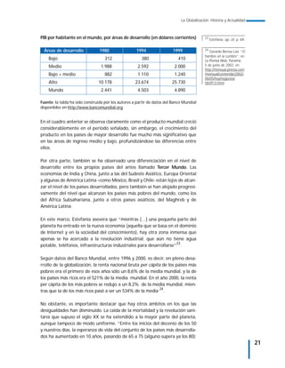 La Globalización. Historia y Actualidad



PIB por habitante en el mundo, por áreas de desarrollo (en dólares corrientes)              23
                                                                                                 Estefanía: op. cit, p. 69.


 Áreas de desarrollo            1980                 1994                1999               24
                                                                                               Gerardo Berroa Loo: “El
                                                                                            hambre en la cumbre”, en
    Bajo                           312                  380                 410             La Prensa Web, Panamá,
    Medio                        1.988                2.592               2.000             5 de junio de 2002, en
                                                                                            http://mensual.prensa.com
    Bajo + medio                   882                1.110               1.240             /mensual/contenido/2002/
                                                                                            06/05/hoy/negocios/
    Alto                        10.178              23.674               25.730             583913.html
    Mundo                        2.441                4.503               4.890

Fuente: la tabla ha sido construida por los autores a partir de datos del Banco Mundial
disponibles en http://www.bancomundial.org


En el cuadro anterior se observa claramente como el producto mundial creció
considerablemente en el período señalado, sin embargo, el crecimiento del
producto en los países de mayor desarrollo fue mucho más significativo que
en las áreas de ingreso medio y bajo, profundizándose las diferencias entre
ellos.

Por otra parte, también se ha observado una diferenciación en el nivel de
desarrollo entre los propios países del antes llamado Tercer Mundo. Las
economías de India y China, junto a las del Sudeste Asiático, Europa Oriental
y algunas de América Latina –como México, Brasil y Chile- están lejos de alcan-
zar el nivel de los países desarrollados, pero también se han alejado progresi-
vamente del nivel que alcanzan los países más pobres del mundo, como los
del África Subsahariana, junto a otros países asiáticos, del Maghreb y de
América Latina.

En este marco, Estefanía asevera que “mientras […] una pequeña parte del
planeta ha entrado en la nueva economía (aquella que se basa en el dominio
de Internet y en la sociedad del conocimiento), hay otra zona inmensa que
apenas se ha acercado a la revolución industrial; que aún no tiene agua
potable, teléfonos, infraestructuras industriales para desarrollarse”23.

Según datos del Banco Mundial, entre 1996 y 2000, es decir, en pleno desa-
rrollo de la globalización, la renta nacional bruta per cápita de los países más
pobres era el primero de esos años sólo un 8,6% de la media mundial, y la de
los países más ricos era el 521% de la media mundial. En el año 2000, la renta
per cápita de los más pobres se redujo a un 8,2% de la media mundial, mien-
tras que la de los más ricos pasó a ser un 534% de la media 24.

No obstante, es importante destacar que hay otros ámbitos en los que las
desigualdades han disminuido. La caída de la mortalidad y la revolución sani-
taria que supuso el siglo XX se ha extendido a la mayor parte del planeta,
aunque tampoco de modo uniforme. “Entre los inicios del decenio de los 50
y nuestros días, la esperanza de vida del conjunto de los países más desarrolla-
dos ha aumentado en 10 años, pasando de 65 a 75 (alguno supera ya los 80);
                                                                                                                              21
 