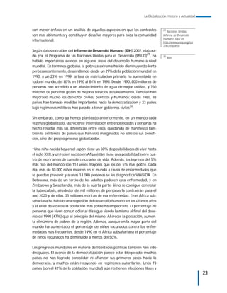 La Globalización. Historia y Actualidad



con mayor énfasis en un análisis de aquellos aspectos en que los contrastes           29
                                                                                         Naciones Unidas,
son más abismantes y constituyen desafíos mayores para toda la comunidad              Informe de Desarrollo
                                                                                      Humano 2002 en
internacional.
                                                                                      http://www.undp.org/hdr
                                                                                      2002/espanol/
Según datos extraídos del Informe de Desarrollo Humano (IDH) 2002, elabora-
do por el Programa de las Naciones Unidas para el Desarrollo (PNUD)29, ha             30
                                                                                           Ibid.
habido importantes avances en algunas áreas del desarrollo humano a nivel
mundial. En términos globales la pobreza extrema ha ido disminuyendo lenta
pero constantemente, descendiendo desde un 29% de la población mundial en
1990, a un 23% en 1999; la tasa de matriculación primaria ha aumentado en
todo el mundo, del 80% en 1990 al 84% en 1998. Desde 1990, 800 millones de
personas han accedido a un abastecimiento de agua de mejor calidad, y 750
millones de personas gozan de mejores servicios de saneamiento. También han
mejorado mucho los derechos civiles, políticos y humanos: desde 1980, 88
países han tomado medidas importantes hacia la democratización y 33 países
                                                             30
bajo regímenes militares han pasado a tener gobiernos civiles .

Sin embargo, como ya hemos planteado anteriormente, en un mundo cada
vez más globalizado, la creciente interrelación entre sociedades y personas ha
hecho resaltar más las diferencias entre ellos, quedando de manifiesto tam-
bién la existencia de países que han sido marginados no sólo de sus benefi-
cios, sino del propio proceso globalizador.

“Una niña nacida hoy en el Japón tiene un 50% de posibilidades de vivir hasta
el siglo XXII, y un recién nacido en Afganistán tiene una posibilidad entre cua-
tro de morir antes de cumplir cinco años de vida. Además, los ingresos del 5%
más rico del mundo son 114 veces mayores que los del 5% más pobre. Cada
día, más de 30.000 niños mueren en el mundo a causa de enfermedades que
se pueden prevenir y a unas 14.000 personas se les diagnostica VIH/SIDA. En
Botswana, más de un tercio de los adultos padecen esta enfermedad, y en
Zimbabwe y Swazilandia, más de la cuarta parte. Si no se consigue controlar
la tuberculosis, alrededor de mil millones de personas la contraerán para el
año 2020 y, de ellas, 35 millones morirán de esa enfermedad. En el África sub-
sahariana ha habido una regresión del desarrollo humano en los últimos años
y el nivel de vida de la población más pobre ha empeorado. El porcentaje de
personas que viven con un dólar al día sigue siendo la misma al final del dece-
nio de 1990 (47%) que al principio del mismo. Al crecer la población, aumen-
ta el número de pobres de la región. Además, aunque en la mayor parte del
mundo ha aumentado el porcentaje de niños vacunados contra las enfer-
medades más frecuentes, desde 1990 en el África subsahariana el porcentaje
de niños vacunados ha disminuido a menos del 50%.

Los progresos mundiales en materia de libertades políticas también han sido
desiguales. El avance de la democratización parece estar bloqueado: muchos
países no han logrado consolidar ni afianzar sus primeros pasos hacia la
democracia, y muchos están recayendo en regímenes autoritarios. Unos 73
países (con el 42% de la población mundial) aún no tienen elecciones libres y
                                                                                                                  23
 