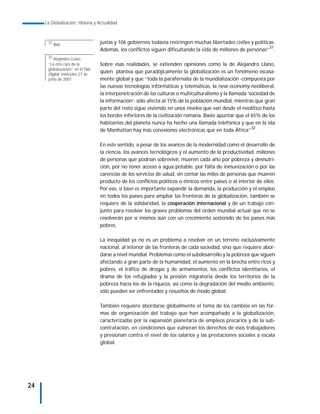 La Globalización. Historia y Actualidad



      31
           Ibid.                  justas y 106 gobiernos todavía restringen muchas libertades civiles y políticas.
                                  Además, los conflictos siguen dificultando la vida de millones de personas”31.
      32
         Alejandro LLano:
      “La otra cara de la         Sobre esas realidades, se extienden opiniones como la de Alejandro Llano,
      globalozación” en El País
      Digital, miércoles 27 de
                                  quien plantea que paradójicamente la globalización es un fenómeno escasa-
      junio de 2001.              mente global y que “toda la parafernalia de la mundialización -compuesta por
                                  las nuevas tecnologías informáticas y telemáticas, la new economy neoliberal,
                                  la interpenetración de las culturas o multiculturalismo y la llamada ‘sociedad de
                                  la información’- sólo afecta al 15% de la población mundial, mientras que gran
                                  parte del resto sigue viviendo en unos niveles que van desde el neolítico hasta
                                  los bordes inferiores de la civilización romana. Baste apuntar que el 65% de los
                                  habitantes del planeta nunca ha hecho una llamada telefónica y que en la isla
                                  de Manhattan hay más conexiones electrónicas que en toda África”32.

                                  En este sentido, a pesar de los avances de la modernidad como el desarrollo de
                                  la ciencia, los avances tecnológicos y el aumento de la productividad, millones
                                  de personas que podrían sobrevivir, mueren cada año por pobreza y desnutri-
                                  ción, por no tener acceso a agua potable, por falta de inmunización o por las
                                  carencias de los servicios de salud, sin contar las miles de personas que mueren
                                  producto de los conflictos políticos o étnicos entre países o al interior de ellos.
                                  Por eso, si bien es importante expandir la demanda, la producción y el empleo
                                  en todos los países para ampliar las fronteras de la globalización, también se
                                  requiere de la solidaridad, la cooperación internacional y de un trabajo con-
                                  junto para resolver los graves problemas del orden mundial actual que no se
                                  resolverán por sí mismos aún con un crecimiento sostenido de los países más
                                  pobres.

                                  La inequidad ya no es un problema a resolver en un terreno exclusivamente
                                  nacional, al interior de las fronteras de cada sociedad, sino que requiere abor-
                                  darse a nivel mundial. Problemas como el subdesarrollo y la pobreza que siguen
                                  afectando a gran parte de la humanidad, el aumento en la brecha entre ricos y
                                  pobres, el tráfico de drogas y de armamentos, los conflictos identitarios, el
                                  drama de los refugiados y la presión migratoria desde los territorios de la
                                  pobreza hacia los de la riqueza, así como la degradación del medio ambiente,
                                  sólo pueden ser enfrentados y resueltos de modo global.

                                  También requiere abordarse globalmente el tema de los cambios en las for-
                                  mas de organización del trabajo que han acompañado a la globalización,
                                  caracterizadas por la expansión planetaria de empleos precarios y de la sub-
                                  contratación, en condiciones que vulneran los derechos de esos trabajadores
                                  y presionan contra el nivel de los salarios y las prestaciones sociales a escala
                                  global.




24
 