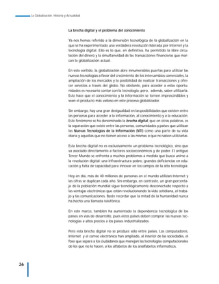 La Globalización. Historia y Actualidad



                                  La brecha digital y el problema del conocimiento

                                  Ya nos hemos referido a la dimensión tecnológica de la globalización en la
                                  que se ha experimentado una verdadera revolución liderada por Internet y la
                                  tecnología digital. Ello es lo que, en definitiva, ha permitido la libre circu-
                                  lación del dinero y la simultaneidad de las transacciones financieras que mar-
                                  can la globalización actual.

                                  En este sentido, la globalización abre innumerables puertas para utilizar las
                                  nuevas tecnologías a favor del crecimiento de los intercambios comerciales, la
                                  ampliación de los mercados y la posibilidad de realizar transacciones y ofre-
                                  cer servicios a través del globo. No obstante, para acceder a estas oportu-
                                  nidades es necesario contar con la tecnología; pero, además, saber utilizarla.
                                  Esto hace que el conocimiento y la información se tornen imprescindibles y
                                  sean el producto más valioso en este proceso globalizador.

                                  Sin embargo, hay una gran desigualdad en las posibilidades que existen entre
                                  las personas para acceder a la información, al conocimiento y a la educación.
                                  Este fenómeno se ha denominado la brecha digital, que en otras palabras, es
                                  la separación que existe entre las personas, comunidades y países que utilizan
                                  las Nuevas Tecnologías de la Información (NTI) como una parte de su vida
                                  diaria y aquellas que no tienen acceso a las mismas o que no saben utilizarlas.

                                  Esta brecha digital no es exclusivamente un problema tecnológico, sino que
                                  va asociado directamente a factores socioeconómicos y de poder. El antiguo
                                  Tercer Mundo se enfrenta a muchos problemas a medida que busca unirse a
                                  la revolución digital: una infraestructura pobre, grandes deficiencias en edu-
                                  cación y falta de capacidad para innovar en los campos de la alta tecnología.

                                  Hoy en día, más de 40 millones de personas en el mundo utilizan Internet y
                                  las cifras se duplican cada año. Sin embargo, en contraste, un gran porcenta-
                                  je de la población mundial sigue tecnológicamente desconectado respecto a
                                  las ventajas electrónicas que están revolucionando la vida cotidiana, el traba-
                                  jo y las comunicaciones. Baste recordar que la mitad de la humanidad nunca
                                  ha hecho una llamada telefónica.

                                  En este marco, también ha aumentado la dependencia tecnológica de los
                                  países en vías de desarrollo, pues estos países deben comprar las nuevas tec-
                                  nologías a altos precios a los países industrializados.

                                  Pero esta brecha digital no se produce sólo entre países. Los computadores,
                                  Internet y el correo electrónico han ampliado, al interior de las sociedades, el
                                  foso que separa a los ciudadanos que manejan las tecnologías computacionales
                                  de los que no lo hacen, a los alfabetos de los analfabetos informáticos.




26
 
