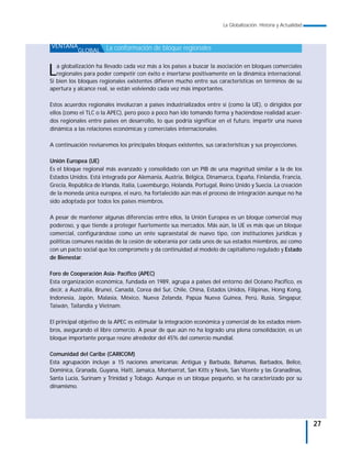 La Globalización. Historia y Actualidad



VENTANA                La conformación de bloque regionales
           GLOBAL



L  a globalización ha llevado cada vez más a los países a buscar la asociación en bloques comerciales
   regionales para poder competir con éxito e insertarse positivamente en la dinámica internacional.
Si bien los bloques regionales existentes difieren mucho entre sus características en términos de su
apertura y alcance real, se están volviendo cada vez más importantes.

Estos acuerdos regionales involucran a países industrializados entre sí (como la UE), o dirigidos por
ellos (como el TLC o la APEC), pero poco a poco han ido tomando forma y haciéndose realidad acuer-
dos regionales entre países en desarrollo, lo que podría significar en el futuro, impartir una nueva
dinámica a las relaciones económicas y comerciales internacionales.

A continuación revisaremos los principales bloques existentes, sus características y sus proyecciones.

Unión Europea (UE)
Es el bloque regional más avanzado y consolidado con un PIB de una magnitud similar a la de los
Estados Unidos. Está integrada por Alemania, Austria, Bélgica, Dinamarca, España, Finlandia, Francia,
Grecia, República de Irlanda, Italia, Luxemburgo, Holanda, Portugal, Reino Unido y Suecia. La creación
de la moneda única europea, el euro, ha fortalecido aún más el proceso de integración aunque no ha
sido adoptada por todos los países miembros.

A pesar de mantener algunas diferencias entre ellos, la Unión Europea es un bloque comercial muy
poderoso, y que tiende a proteger fuertemente sus mercados. Más aún, la UE es más que un bloque
comercial, configurándose como un ente supraestatal de nuevo tipo, con instituciones jurídicas y
políticas comunes nacidas de la cesión de soberanía por cada unos de sus estados miembros, así como
con un pacto social que los compromete y da continuidad al modelo de capitalismo regulado y Estado
de Bienestar.

Foro de Cooperación Asia- Pacífico (APEC)
Esta organización económica, fundada en 1989, agrupa a países del entorno del Océano Pacífico, es
decir, a Australia, Brunei, Canadá, Corea del Sur, Chile, China, Estados Unidos, Filipinas, Hong Kong,
Indonesia, Japón, Malasia, México, Nueva Zelanda, Papúa Nueva Guinea, Perú, Rusia, Singapur,
Taiwán, Tailandia y Vietnam.

El principal objetivo de la APEC es estimular la integración económica y comercial de los estados miem-
bros, asegurando el libre comercio. A pesar de que aún no ha logrado una plena consolidación, es un
bloque importante porque reúne alrededor del 45% del comercio mundial.

Comunidad del Caribe (CARICOM)
Esta agrupación incluye a 15 naciones americanas: Antigua y Barbuda, Bahamas, Barbados, Belice,
Dominica, Granada, Guyana, Haití, Jamaica, Montserrat, San Kitts y Nevis, San Vicente y las Granadinas,
Santa Lucía, Surinam y Trinidad y Tobago. Aunque es un bloque pequeño, se ha caracterizado por su
dinamismo.




                                                                                                                 27
 