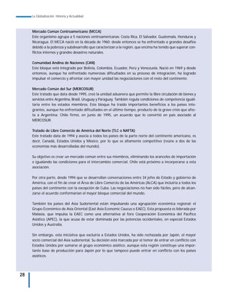 La Globalización. Historia y Actualidad



     Mercado Común Centroamericano (MCCA)
     Este organismo agrupa a 5 naciones centroamericanas: Costa Rica, El Salvador, Guatemala, Honduras y
     Nicaragua. El MCCA nació en la década de 1960; desde entonces se ha enfrentado a grandes desafíos
     debido a la pobreza y subdesarrollo que caracterizan a la región, que encima ha tenido que superar con-
     flictos internos y grandes desastres naturales.

     Comunidad Andina de Naciones (CAN)
     Este bloque está integrado por Bolivia, Colombia, Ecuador, Perú y Venezuela. Nació en 1969 y desde
     entonces, aunque ha enfrentado numerosas dificultades en su proceso de integración, ha logrado
     impulsar el comercio y afrontar con mayor unidad las negociaciones con el resto del continente.

     Mercado Común del Sur (MERCOSUR)
     Este tratado que data desde 1995, creó la unidad aduanera que permite la libre circulación de bienes y
     servicios entre Argentina, Brasil, Uruguay y Paraguay. También regula condiciones de competencia iguali-
     taria entre los estados miembros. Este bloque ha traído importantes beneficios a los países inte-
     grantes, aunque ha enfrentado dificultades en el último tiempo, producto de la grave crisis que afec-
     ta a Argentina. Chile firmó, en junio de 1995, un acuerdo que lo convirtió en país asociado al
     MERCOSUR.

     Tratado de Libre Comercio de América del Norte (TLC o NAFTA)
     Este tratado data de 1994 y asocia a todos los países de la parte norte del continente americano, es
     decir, Canadá, Estados Unidos y México, por lo que es altamente competitivo (reúne a dos de las
     economías más desarrolladas del mundo).

     Su objetivo es crear un mercado común entre sus miembros, eliminando los aranceles de importación
     e igualando las condiciones para el intercambio comercial. Chile está próximo a incorporarse a esta
     asociación.

     Por otra parte, desde 1994 que se desarrollan conversaciones entre 34 jefes de Estado y gobierno de
     América, con el fin de crear el Área de Libre Comercio de las Américas (ALCA) que incluiría a todos los
     países del continente con la excepción de Cuba. Las negociaciones no han sido fáciles, pero de alcan-
     zarse el acuerdo conformarían el mayor bloque comercial del mundo.

     También los países del Asia Sudoriental están impulsando una agrupación económica regional: el
     Grupo Económico de Asia Oriental (East Asia Economic Caucus o EAEC). Esta propuesta es liderada por
     Malasia, que impulsa la EAEC como una alternativa al foro Cooperación Económica del Pacífico
     Asiático (APEC), la que acusa de estar dominada por las potencias occidentales, en especial Estados
     Unidos y Australia.

     Sin embargo, esta iniciativa que excluiría a Estados Unidos, ha sido rechazada por Japón, el mayor
     socio comercial del Asia sudoriental. Su decisión está marcada por el temor de entrar en conflicto con
     Estados Unidos por sumarse al grupo económico asiático, aunque esta región constituye una impor-
     tante base de producción para Japón por lo que tampoco puede entrar en conflicto con los países
     asiáticos.




28
 