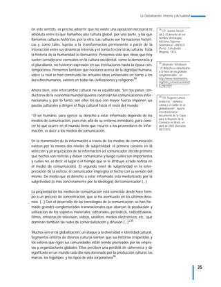 La Globalización. Historia y Actualidad



En este sentido, es preciso advertir que no existe una oposición necesaria ni          34
                                                                                           Cfr. Jeanne Hersch
absoluta entre lo que llamamos una cultura global, por una parte, y las que            (dir.): El derecho de ser
                                                                                       hombre (Antología),
llamamos culturas históricas, por la otra. Las culturas son formaciones históri-
                                                                                       Ediciones Sígueme
cas y, como tales, sujetas a la transformación permanente a partir de la               (Salamanca) –UNESCO
interacción entre sus dinámicas internas y el contacto con otras culturas. Toda        (París)– Colsubsidio
                                                                                       (Bogotá), 1973.
la historia de la humanidad lo demuestra. Pensemos sólo que ideas que hoy
suelen considerarse esenciales en la cultura occidental, como la democracia y
                                                                                       35
el pluralismo, no tuvieron expresión en sus instituciones hasta la época con-              Alejandro Teitelbaum,
                                                                                       “El derecho a comunicarse
temporánea. Pensemos también que nociones acerca de la dignidad humana,                a la hora de los grandes
sobre la cual se han construido las actuales ideas universales en torno a los          conglomerados”, en
derechos humanos, existen en todas las civilizaciones y religiones34.                  http://www.movimientos.
                                                                                       org/foro_comunicación/ref/
                                                                                       6_esp.html
Ahora bien, este intercambio cultural no es equilibrado. Son los países con-
ductores de la economía mundial quienes controlan las comunicaciones inter-            36
                                                                                          Cfr. Eugenio Lahera
nacionales y, por lo tanto, son ellos los que con mayor fuerza imponen sus             (redactor): “América
pautas culturales y dirigen el flujo cultural hacia el resto del mundo.                Latina y el Caribe en la
                                                                                       globalización”. Aporte
                                                                                       interdivisional al
“El ser humano, para ejercer su derecho a estar informado depende de los               documento de la Cepal
                                                                                       para la Reunión de la
medios de comunicación, pues más allá de su entorno inmediato, para cono-              Comisión en Brasil, en
cer lo que ocurre en el mundo tiene que recurrir a los proveedores de infor-           abril de 2002 (borrador
                                                                                       30/11/01).
mación, es decir a los medios de comunicación.

En la transmisión de la información a través de los medios de comunicación
existen por lo menos dos niveles de subjetividad: el primero consiste en la
selección y jerarquización de la información (el comunicador decide primero
qué hechos son noticias y deben comunicarse y luego cuáles son importantes
y cuáles no, es decir, el lugar o el tiempo que se le atribuye a cada noticia en
el medio de comunicación). El segundo nivel de subjetividad es la inter-
pretación de la noticia: el comunicador impregna al hecho con su versión del
mismo. De modo que el derecho a estar informado está mediatizado por la
subjetividad (o más concretamente por la ideología) del comunicador (...)

La propiedad de los medios de comunicación está sometida desde hace tiem-
po a un proceso de concentración, que se ha acentuado en los últimos dece-
nios. (...) Con el desarrollo de las tecnologías de la comunicación, se han for-
mado grandes conglomerados transnacionales que abarcan la producción y
utilización de los soportes materiales: editoriales, periódicos, radiodifusoras,
filmes, emisoras de televisión, videos, satélites, medios electrónicos, etc., que
dominan también las redes de comercialización y difusión (...)”35.

Muchos ven en la globalización, un ataque a la diversidad e identidad cultural.
Segmentos enteros de diversas culturas sienten que sus historias irrepetibles y
los valores que rigen sus comunidades están siendo pisoteados por las empre-
sas y organizaciones globales. Ellos perciben una pérdida de coherencia y de
significado en un mundo cada día más dominado por la producción cultural, las
marcas, los logotipos y los tipos de vida corporativos36.

                                                                                                                    35
 